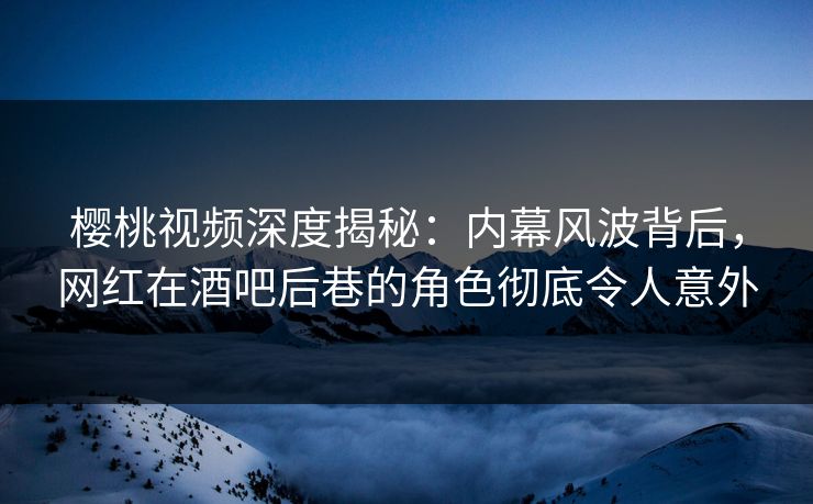 樱桃视频深度揭秘：内幕风波背后，网红在酒吧后巷的角色彻底令人意外