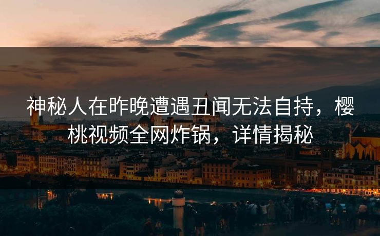 神秘人在昨晚遭遇丑闻无法自持，樱桃视频全网炸锅，详情揭秘