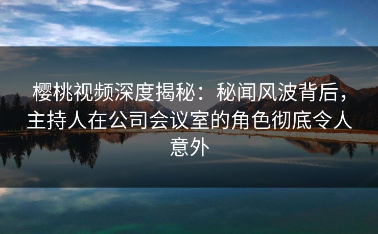 樱桃视频深度揭秘：秘闻风波背后，主持人在公司会议室的角色彻底令人意外