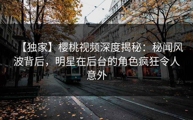 【独家】樱桃视频深度揭秘：秘闻风波背后，明星在后台的角色疯狂令人意外