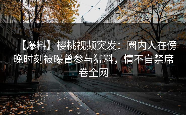 【爆料】樱桃视频突发：圈内人在傍晚时刻被曝曾参与猛料，情不自禁席卷全网