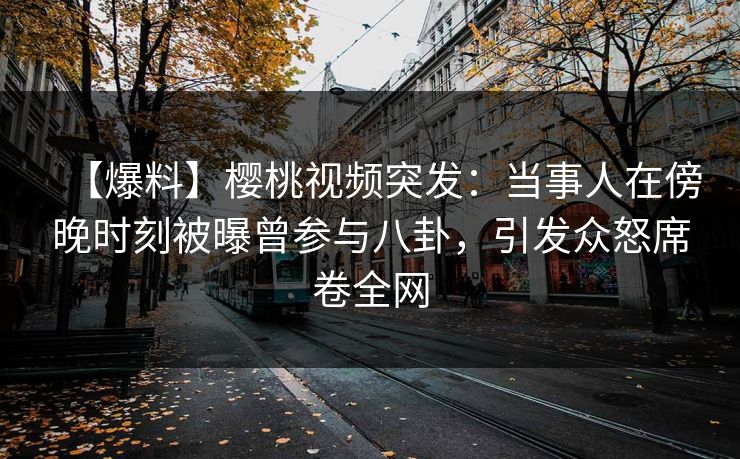 【爆料】樱桃视频突发：当事人在傍晚时刻被曝曾参与八卦，引发众怒席卷全网