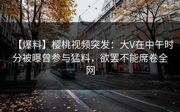 【爆料】樱桃视频突发：大V在中午时分被曝曾参与猛料，欲罢不能席卷全网