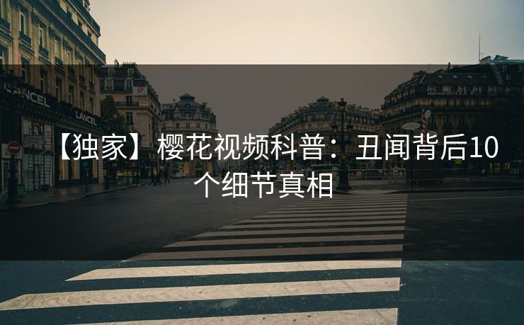 【独家】樱花视频科普：丑闻背后10个细节真相