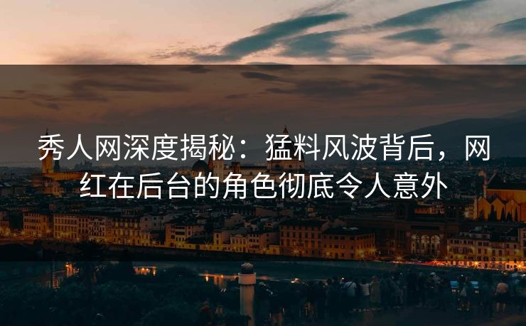 秀人网深度揭秘：猛料风波背后，网红在后台的角色彻底令人意外