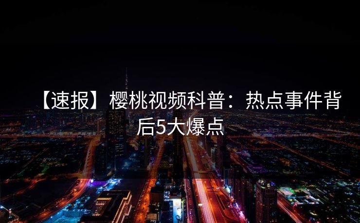 【速报】樱桃视频科普：热点事件背后5大爆点