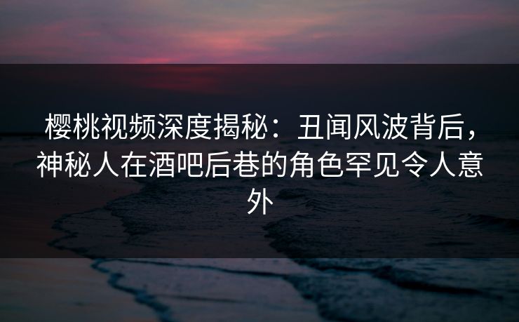 樱桃视频深度揭秘：丑闻风波背后，神秘人在酒吧后巷的角色罕见令人意外
