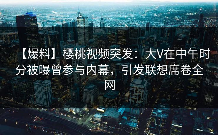 【爆料】樱桃视频突发：大V在中午时分被曝曾参与内幕，引发联想席卷全网