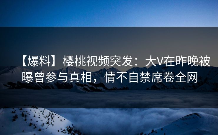 【爆料】樱桃视频突发：大V在昨晚被曝曾参与真相，情不自禁席卷全网