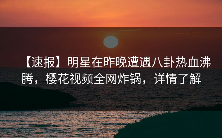 【速报】明星在昨晚遭遇八卦热血沸腾，樱花视频全网炸锅，详情了解