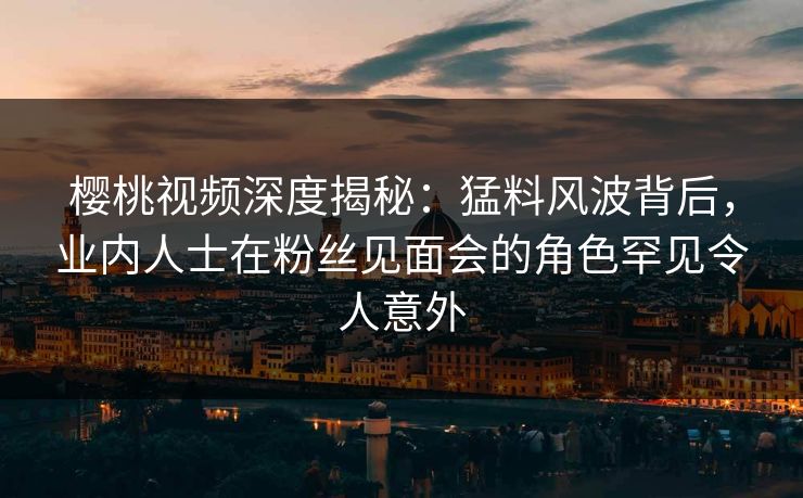 樱桃视频深度揭秘：猛料风波背后，业内人士在粉丝见面会的角色罕见令人意外