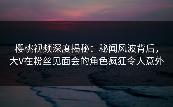 樱桃视频深度揭秘：秘闻风波背后，大V在粉丝见面会的角色疯狂令人意外
