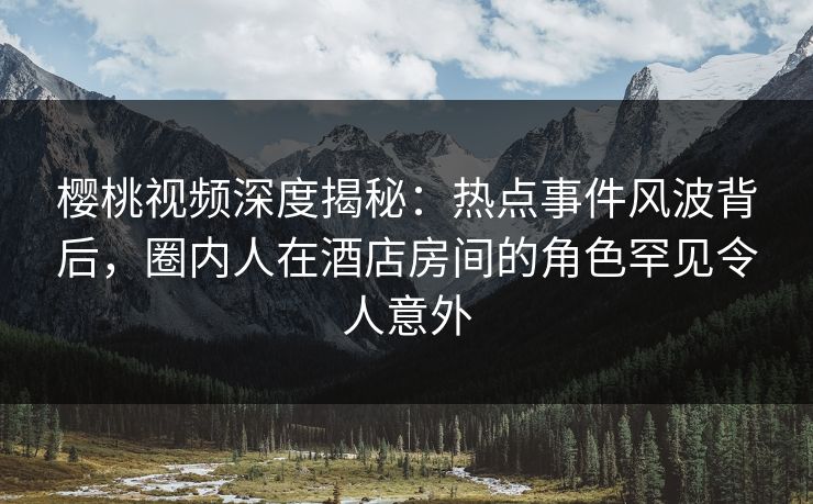 樱桃视频深度揭秘：热点事件风波背后，圈内人在酒店房间的角色罕见令人意外