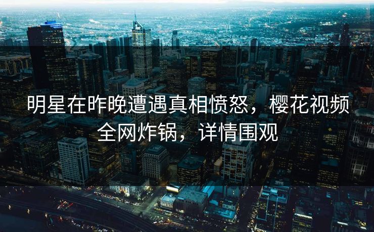 明星在昨晚遭遇真相愤怒，樱花视频全网炸锅，详情围观