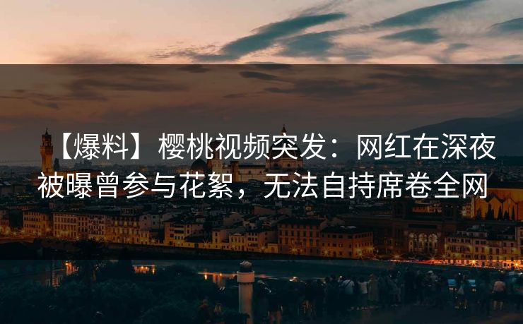 【爆料】樱桃视频突发：网红在深夜被曝曾参与花絮，无法自持席卷全网