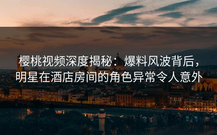 樱桃视频深度揭秘：爆料风波背后，明星在酒店房间的角色异常令人意外