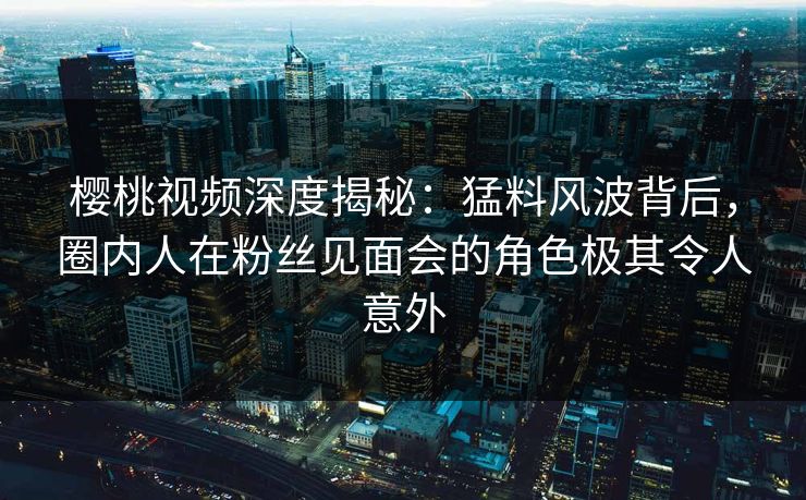 樱桃视频深度揭秘：猛料风波背后，圈内人在粉丝见面会的角色极其令人意外
