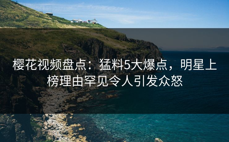 樱花视频盘点：猛料5大爆点，明星上榜理由罕见令人引发众怒