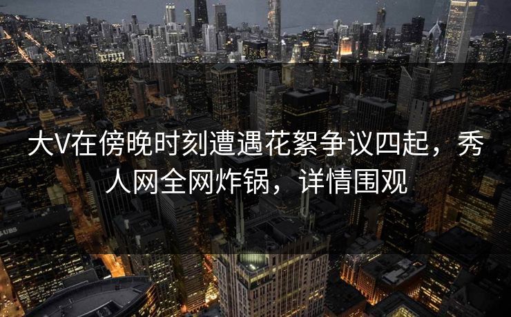 大V在傍晚时刻遭遇花絮争议四起，秀人网全网炸锅，详情围观