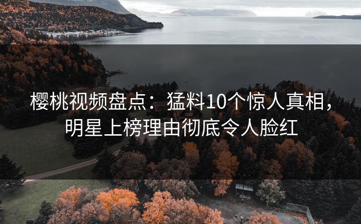 樱桃视频盘点：猛料10个惊人真相，明星上榜理由彻底令人脸红
