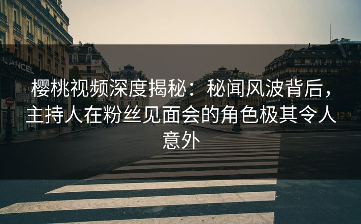 樱桃视频深度揭秘：秘闻风波背后，主持人在粉丝见面会的角色极其令人意外