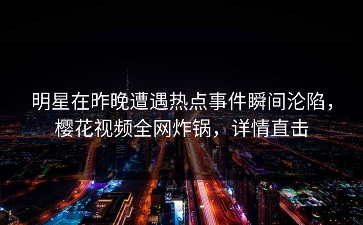 明星在昨晚遭遇热点事件瞬间沦陷，樱花视频全网炸锅，详情直击