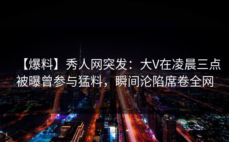 【爆料】秀人网突发：大V在凌晨三点被曝曾参与猛料，瞬间沦陷席卷全网