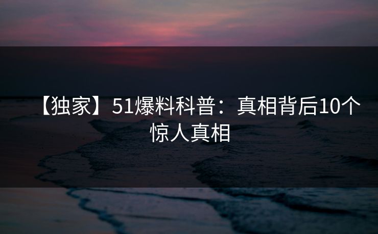 【独家】51爆料科普：真相背后10个惊人真相