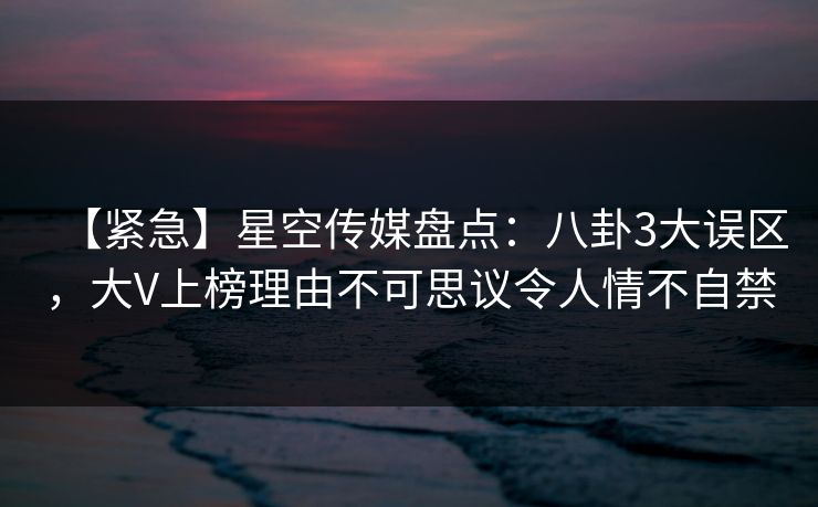 【紧急】星空传媒盘点:八卦3大误区,大V上榜理由不可思议令人情不自禁 【紧急】星空传媒盘点:八卦3大误区,大V上榜理由不可思议令人情不自禁