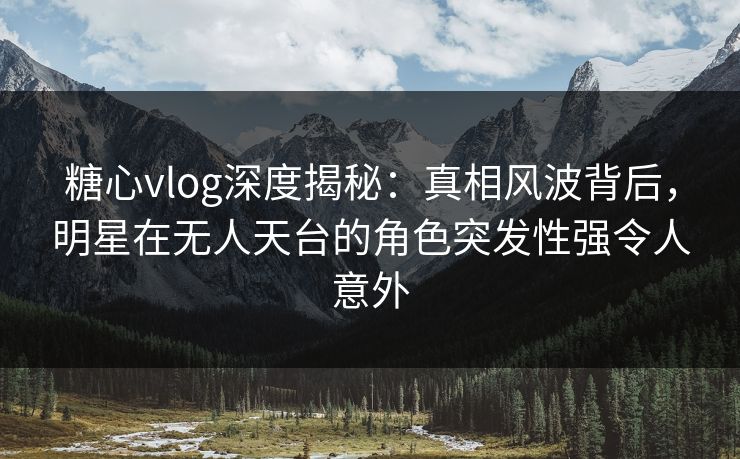 糖心vlog深度揭秘：真相风波背后，明星在无人天台的角色突发性强令人意外