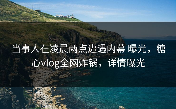 当事人在凌晨两点遭遇内幕 曝光，糖心vlog全网炸锅，详情曝光