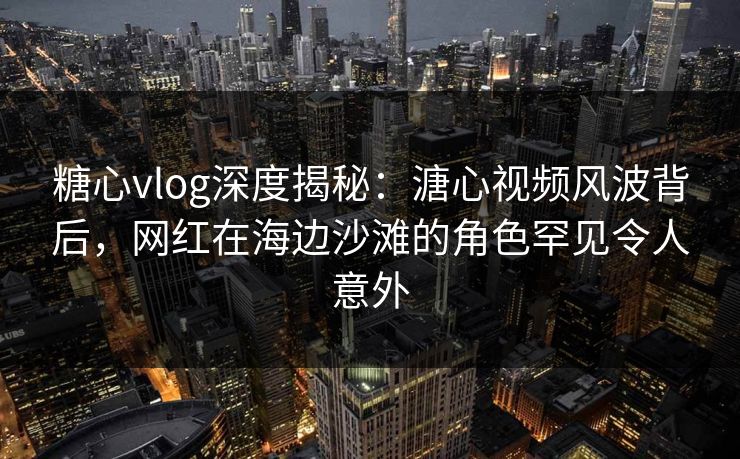 糖心vlog深度揭秘：溏心视频风波背后，网红在海边沙滩的角色罕见令人意外