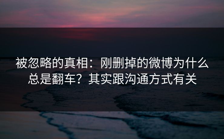 被忽略的真相：刚删掉的微博为什么总是翻车？其实跟沟通方式有关