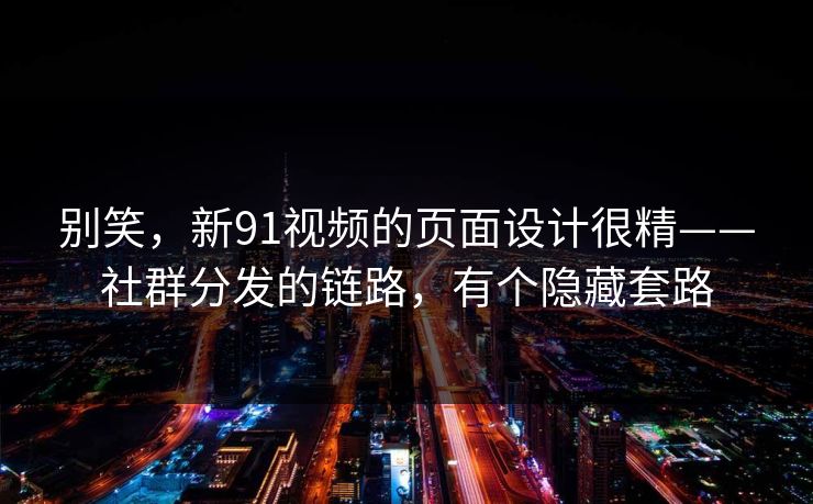 别笑，新91视频的页面设计很精——社群分发的链路，有个隐藏套路