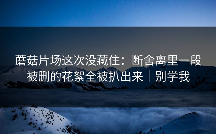 蘑菇片场这次没藏住：断舍离里一段被删的花絮全被扒出来｜别学我