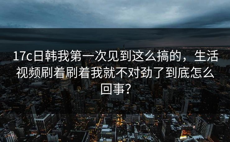 17c日韩我第一次见到这么搞的，生活视频刷着刷着我就不对劲了到底怎么回事？